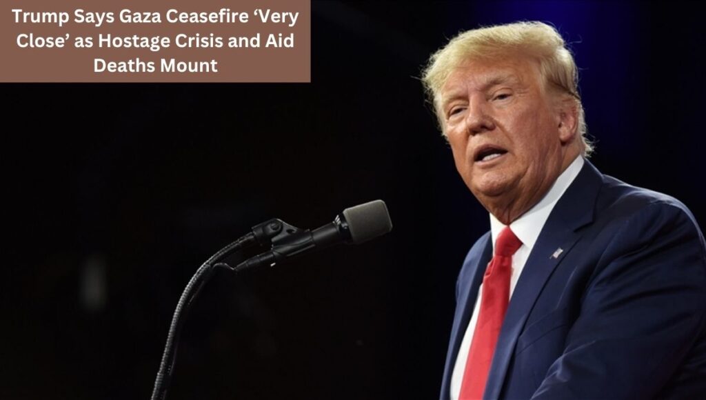 Trump Says Gaza Ceasefire ‘Very Close’ as Hostage Crisis and Aid Deaths Mount