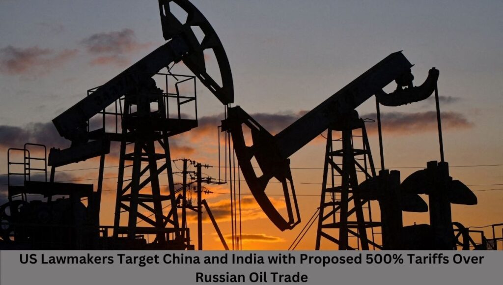 US Lawmakers Target China and India with Proposed 500% Tariffs Over Russian Oil Trade