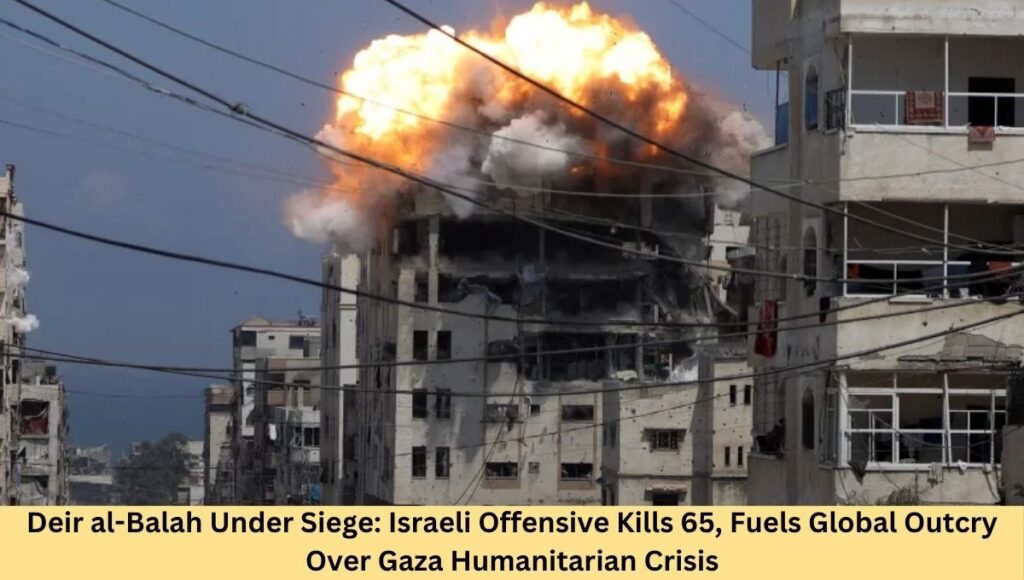 Deir al-Balah Under Siege: Israeli Offensive Kills 65, Fuels Global Outcry Over Gaza Humanitarian Crisis