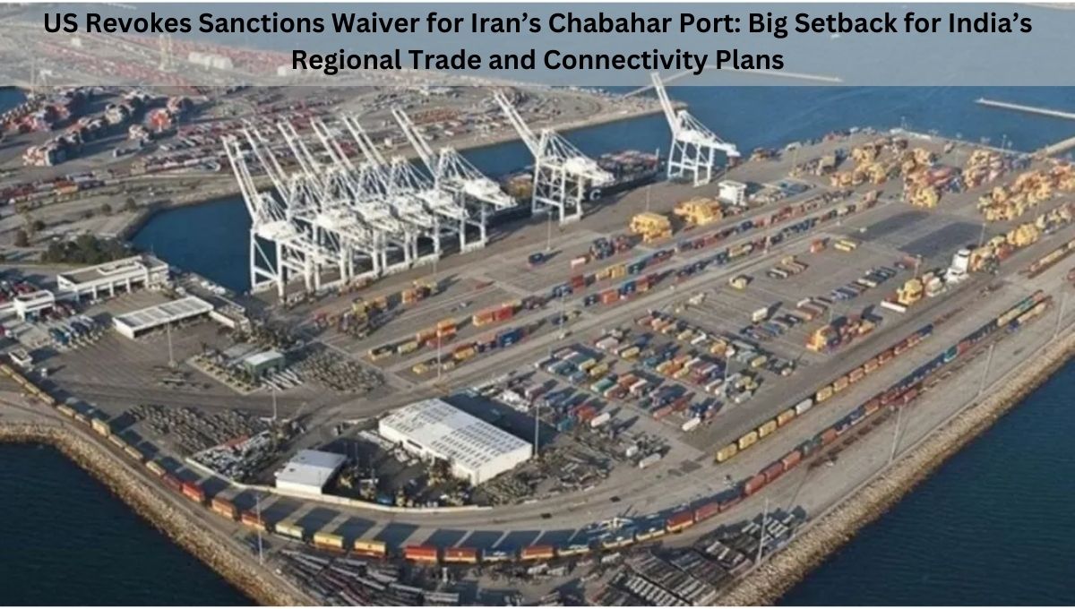 US Revokes Sanctions Waiver for Iran’s Chabahar Port: Big Setback for India’s Regional Trade and Connectivity Plans
