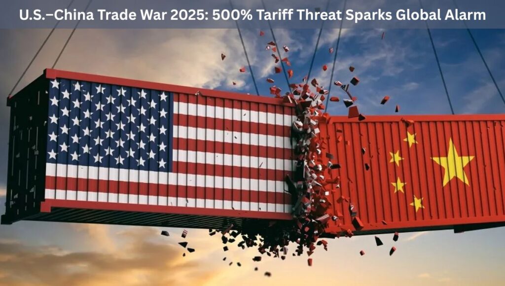 U.S.–China Trade War 2025: 500% Tariff Threat Sparks Global Alarm 