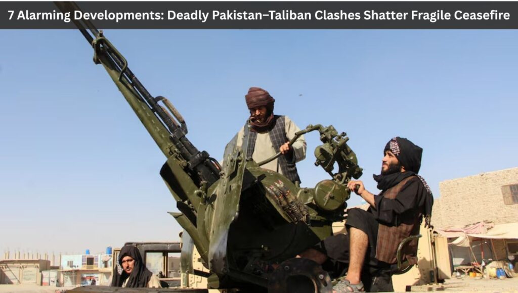 7 Alarming Developments: Deadly Pakistan–Taliban Clashes Shatter Fragile Ceasefire