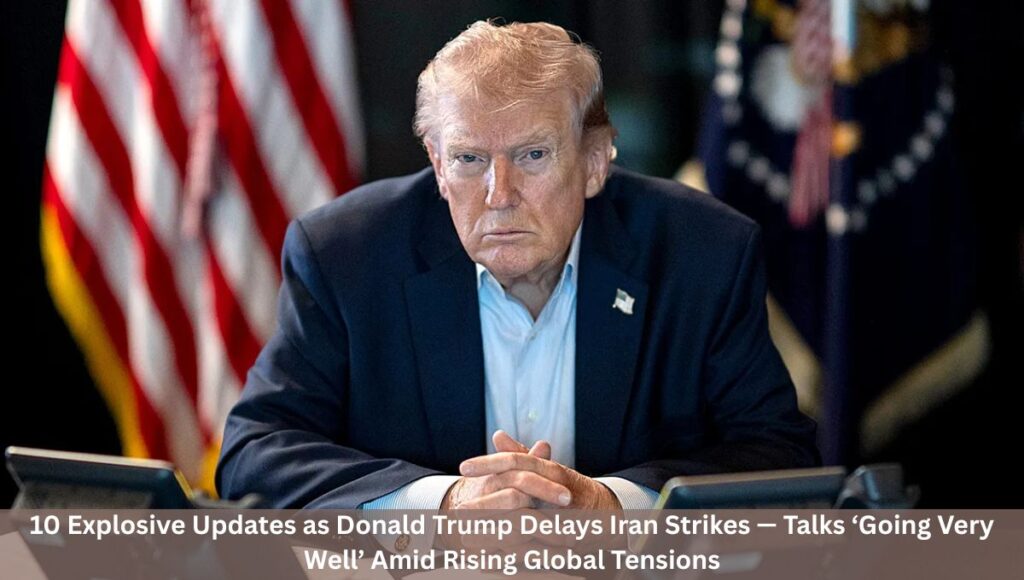 10 Explosive Updates as Donald Trump Delays Iran Strikes — Talks ‘Going Very Well’ Amid Rising Global Tensions