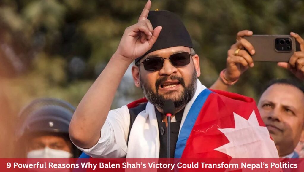 9 Powerful Reasons Why Balen Shah’s Victory Could Transform Nepal’s Politics