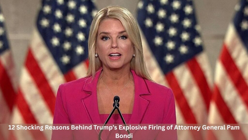 12 Shocking Reasons Behind Trump’s Explosive Firing of Attorney General Pam Bondi